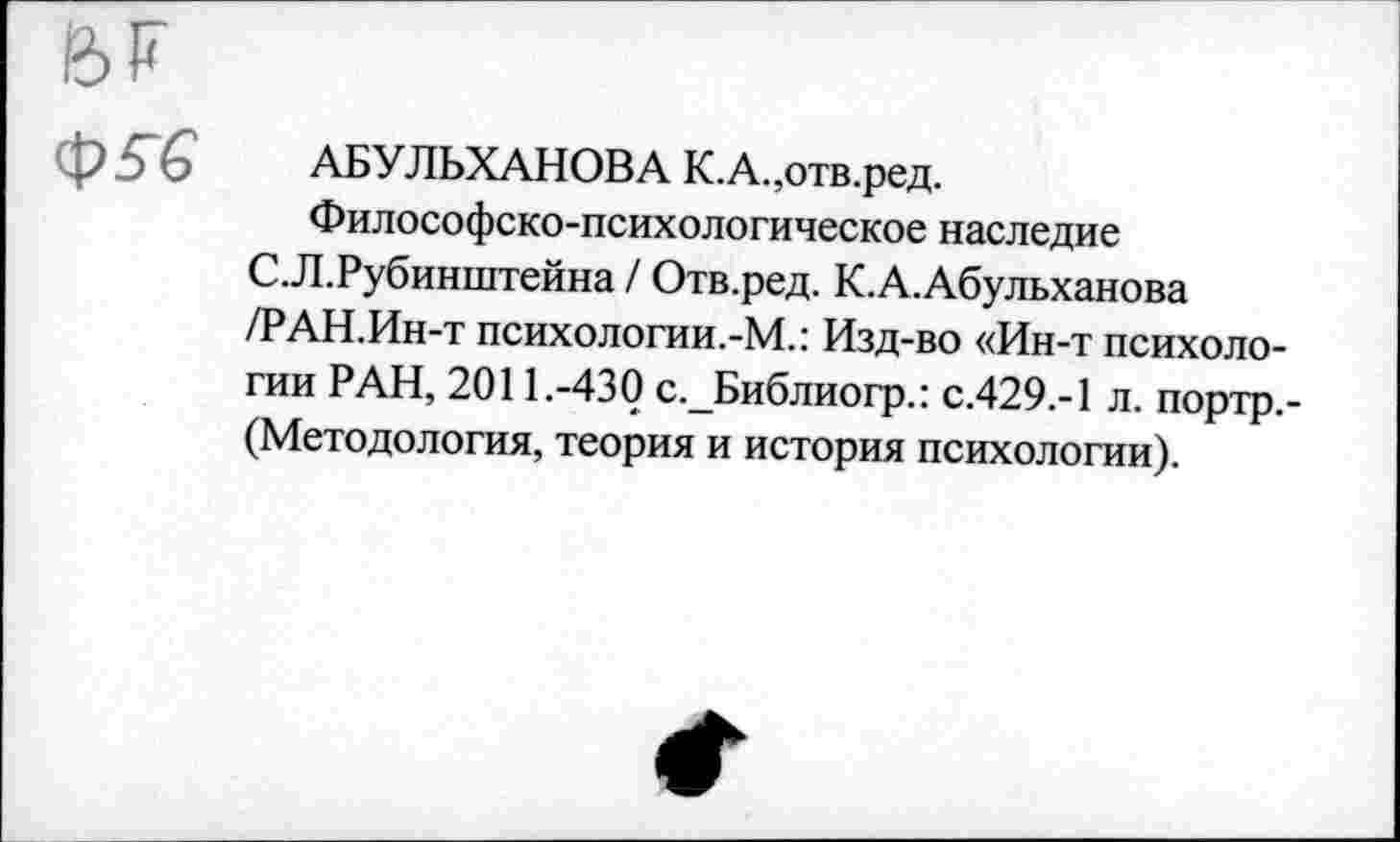 ﻿Ф 5 £ АБУЛЬХАНОВА К.А.,отв.ред.
Философско-психологическое наследие С.Л.Рубинштейна / Отв.ред. К.А.Абульханова /РАН.Ин-т психологии.-М.: Изд-во «Ин-т психологии РАН, 2011.-430 с._Библиогр.: С.429.-1 л. портр,-(Методология, теория и история психологии).